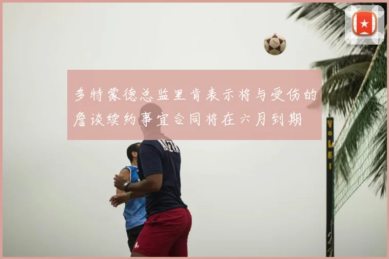 多特蒙德总监里肯表示将与受伤的詹谈续约事宜合同将在六月到期