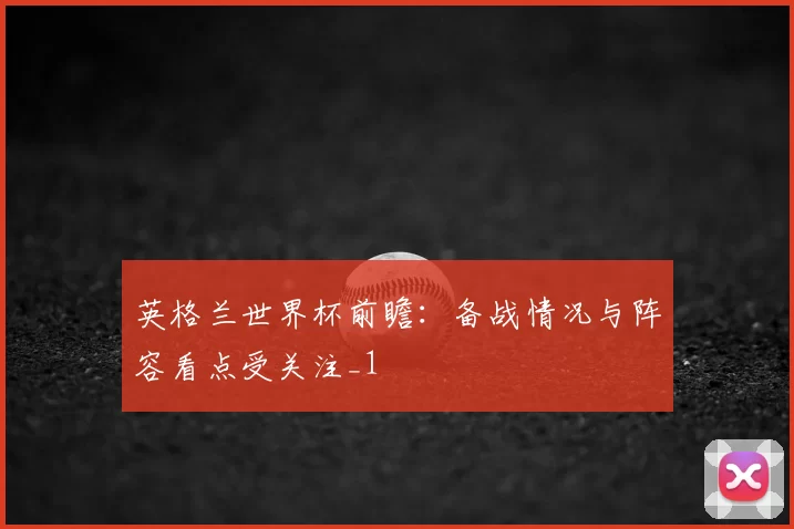 英格兰世界杯前瞻:备战情况与阵容看点受关注_1
