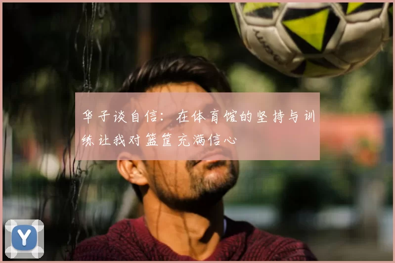 华子谈自信:在体育馆的坚持与训练让我对篮筐充满信心
