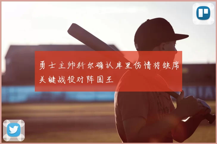 勇士主帅科尔确认库里伤情将缺席关键战役对阵国王
