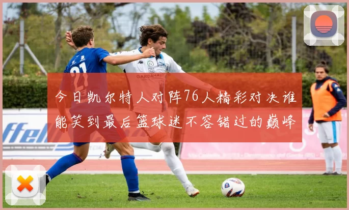 今日凯尔特人对阵76人精彩对决谁能笑到最后篮球迷不容错过的巅峰对决