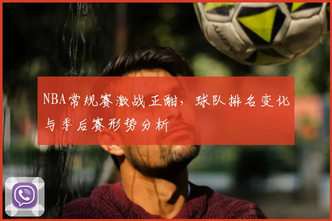 NBA常规赛激战正酣,球队排名变化与季后赛形势分析