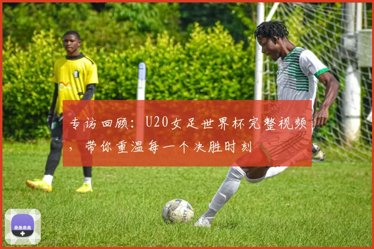 专访回顾:U20女足世界杯完整视频,带你重温每一个决胜时刻