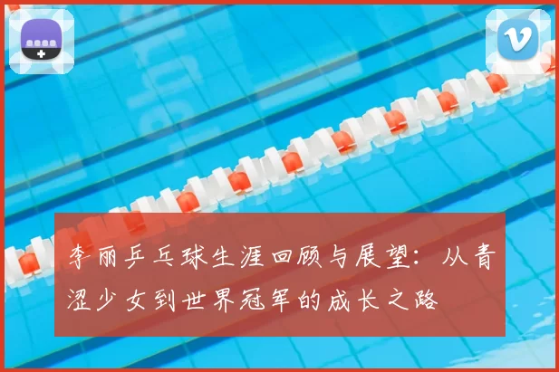 李丽乒乓球生涯回顾与展望:从青涩少女到世界冠军的成长之路