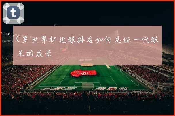 C罗世界杯进球排名如何见证一代球王的成长