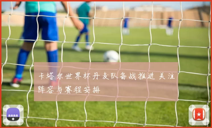 卡塔尔世界杯丹麦队备战推进 关注阵容与赛程安排
