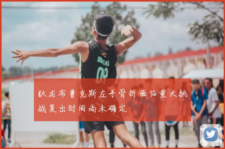 狄龙布鲁克斯左手骨折面临重大挑战复出时间尚未确定