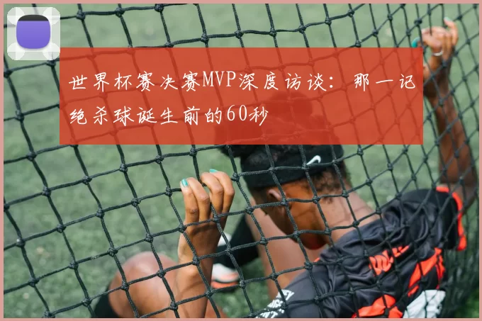 世界杯赛决赛MVP深度访谈:那一记绝杀球诞生前的60秒