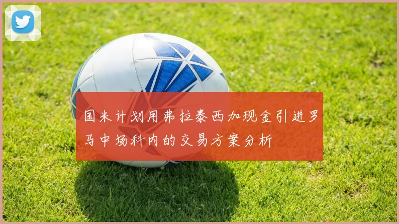 国米计划用弗拉泰西加现金引进罗马中场科内的交易方案分析