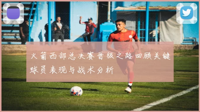 火箭西部总决赛晋级之路回顾关键球员表现与战术分析