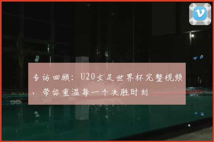 专访回顾:U20女足世界杯完整视频,带你重温每一个决胜时刻