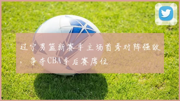 辽宁男篮新赛季主场首秀对阵强敌,争夺CBA季后赛席位