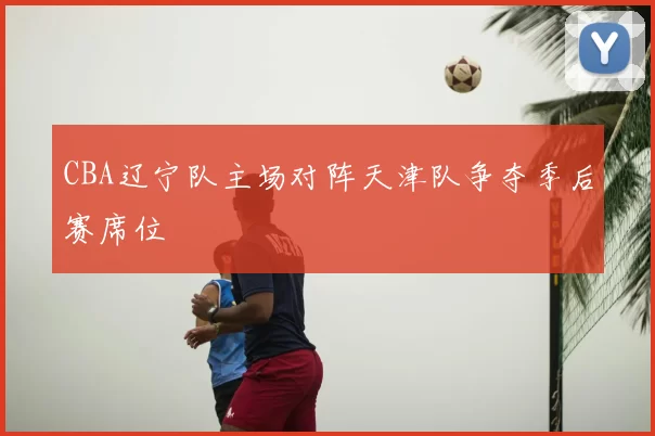 CBA辽宁队主场对阵天津队争夺季后赛席位