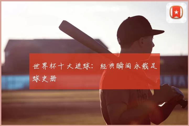 世界杯十大进球：经典瞬间永载足球史册