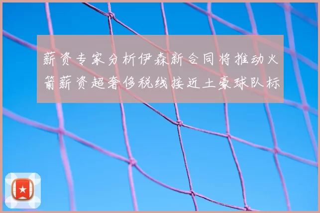 薪资专家分析伊森新合同将推动火箭薪资超奢侈税线接近土豪球队标准