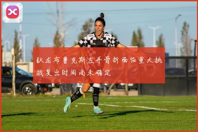 狄龙布鲁克斯左手骨折面临重大挑战复出时间尚未确定