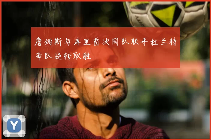 詹姆斯与库里首次同队联手杜兰特率队逆转取胜