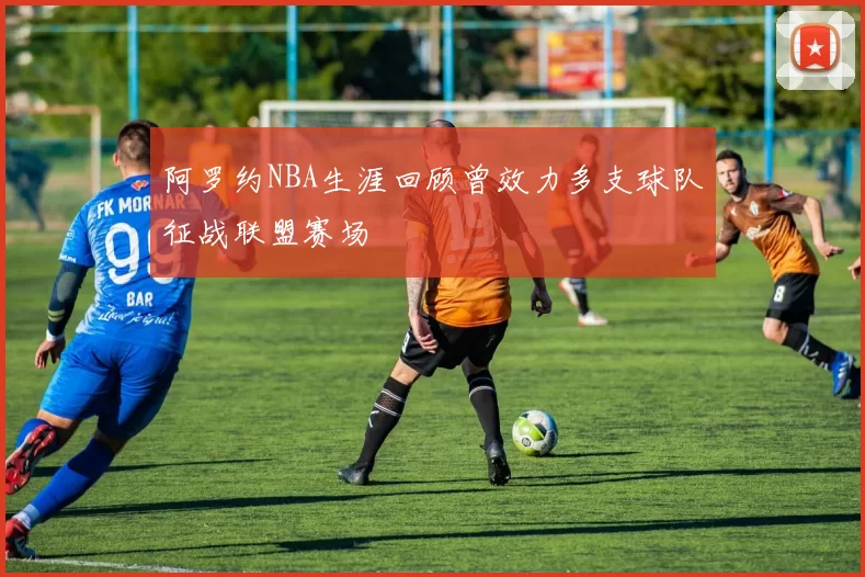 阿罗约NBA生涯回顾曾效力多支球队征战联盟赛场