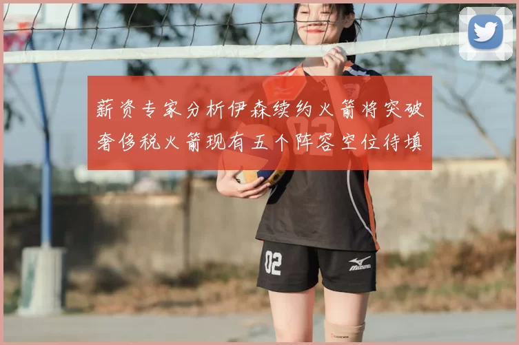 薪资专家分析伊森续约火箭将突破奢侈税火箭现有五个阵容空位待填补