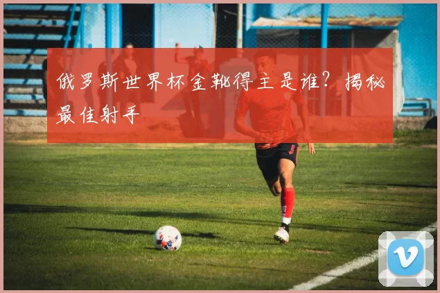 俄罗斯世界杯金靴得主是谁？揭秘最佳射手
