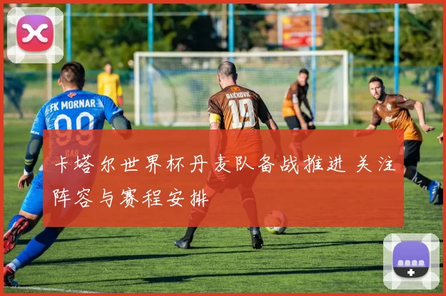 卡塔尔世界杯丹麦队备战推进 关注阵容与赛程安排