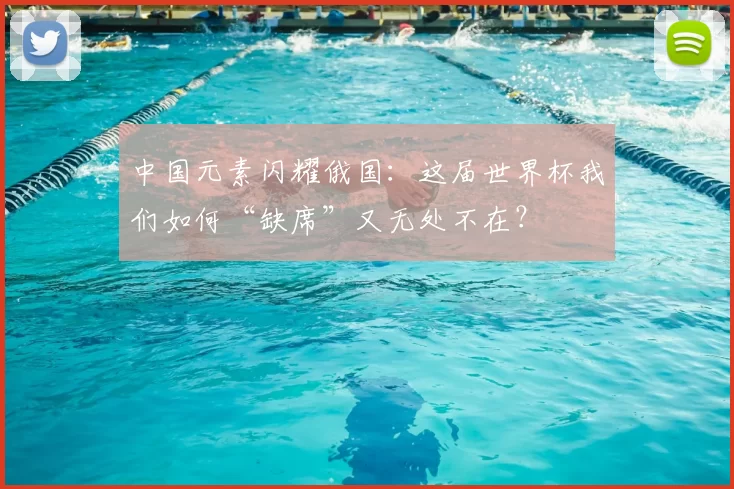 中国元素闪耀俄国:这届世界杯我们如何“缺席”又无处不在?