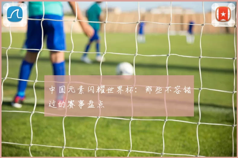 中国元素闪耀世界杯:那些不容错过的赛事盘点