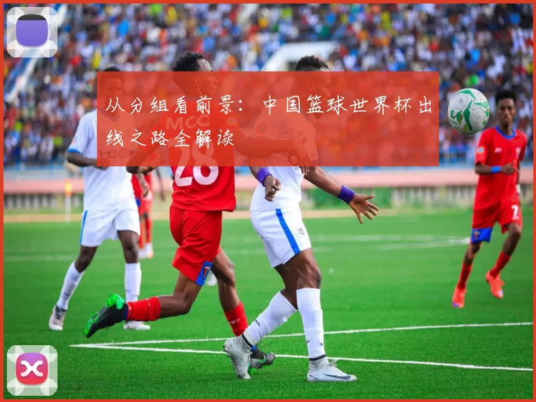 从分组看前景:中国篮球世界杯出线之路全解读