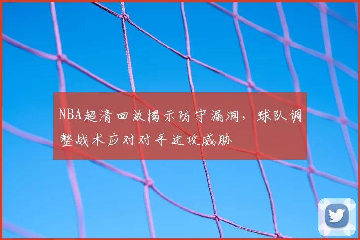 NBA超清回放揭示防守漏洞，球队调整战术应对对手进攻威胁