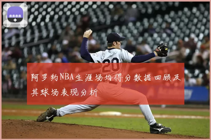 阿罗约NBA生涯场均得分数据回顾及其球场表现分析