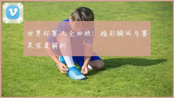 世界杯赛况全回顾:精彩瞬间与赛果深度解析