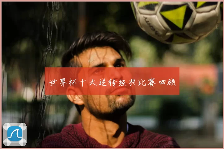 世界杯十大逆转经典比赛回顾