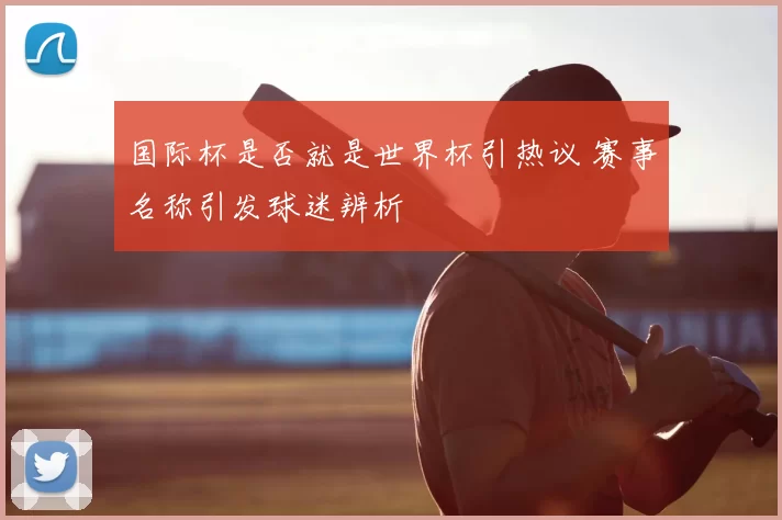 国际杯是否就是世界杯引热议 赛事名称引发球迷辨析