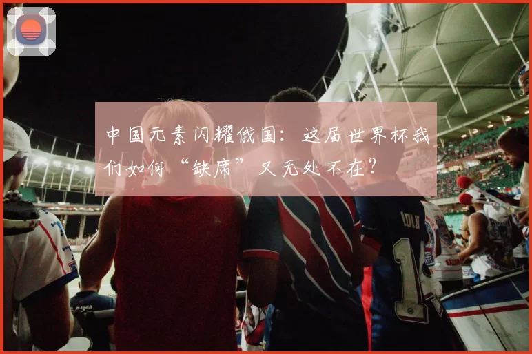 中国元素闪耀俄国:这届世界杯我们如何“缺席”又无处不在?