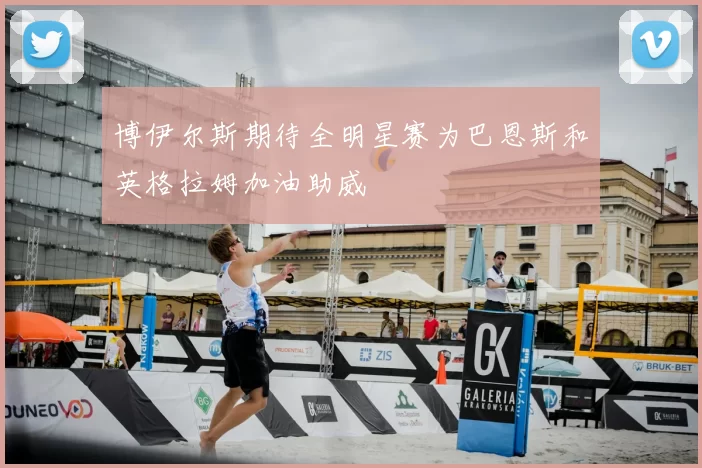 博伊尔斯期待全明星赛为巴恩斯和英格拉姆加油助威
