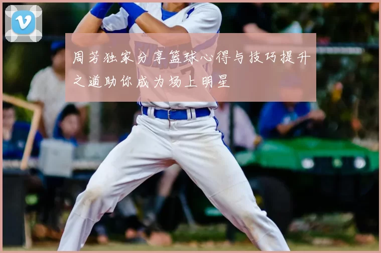 周芳独家分享篮球心得与技巧提升之道助你成为场上明星