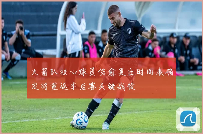 火箭队核心球员伤愈复出时间表确定将重返季后赛关键战役