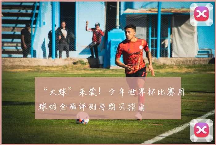 “大球”来袭！今年世界杯比赛用球的全面评测与购买指南