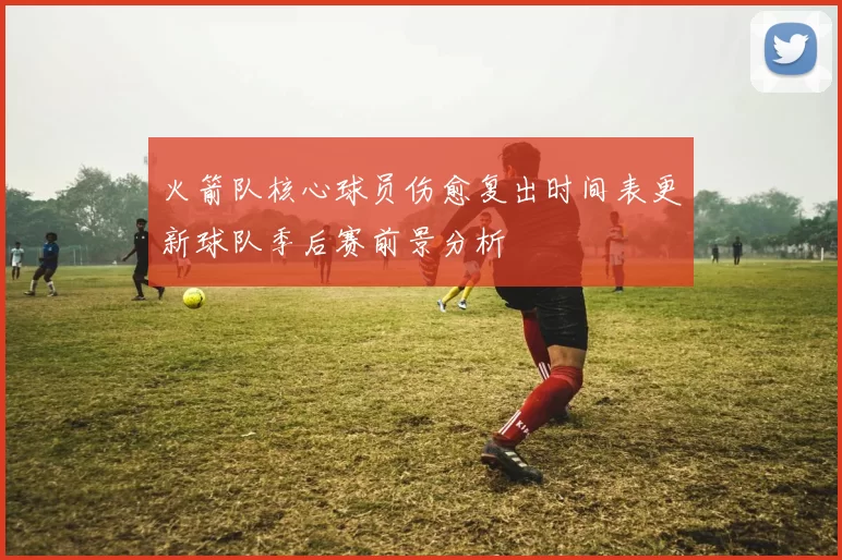 火箭队核心球员伤愈复出时间表更新球队季后赛前景分析