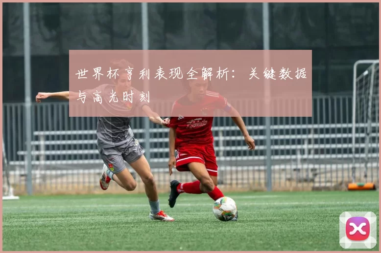 世界杯亨利表现全解析:关键数据与高光时刻
