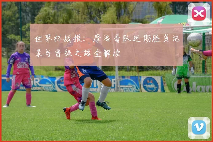 世界杯战报:摩洛哥队近期胜负记录与晋级之路全解读