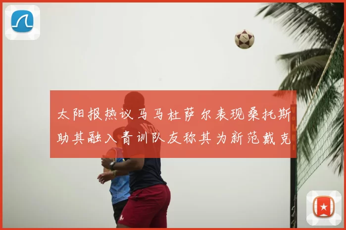 太阳报热议马马杜萨尔表现桑托斯助其融入青训队友称其为新范戴克
