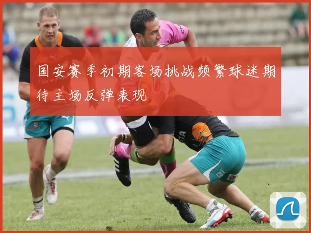 国安赛季初期客场挑战频繁球迷期待主场反弹表现