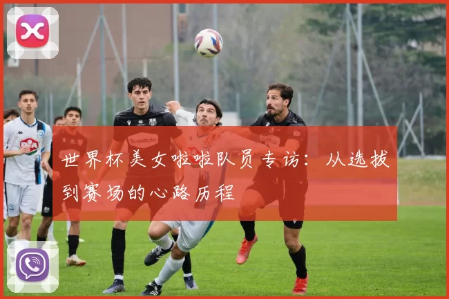 世界杯美女啦啦队员专访:从选拔到赛场的心路历程