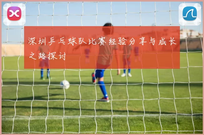 深圳乒乓球队比赛经验分享与成长之路探讨