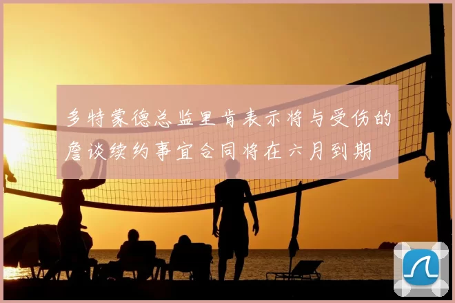 多特蒙德总监里肯表示将与受伤的詹谈续约事宜合同将在六月到期