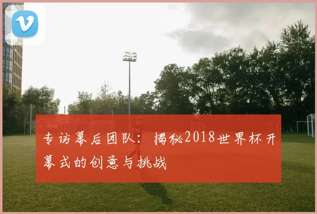 专访幕后团队:揭秘2018世界杯开幕式的创意与挑战