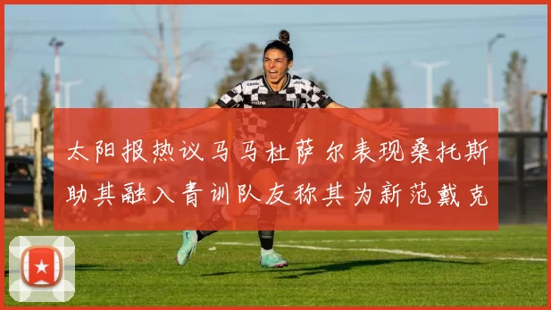 太阳报热议马马杜萨尔表现桑托斯助其融入青训队友称其为新范戴克