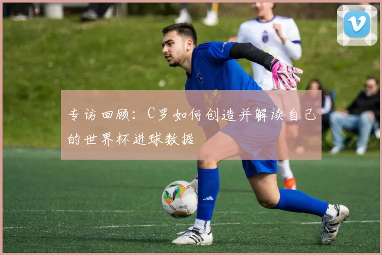 专访回顾:C罗如何创造并解读自己的世界杯进球数据