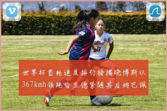 世界杯首轮速度排行榜揭晓博斯以367kmh领跑哈兰德紧随其后姆巴佩位列第九